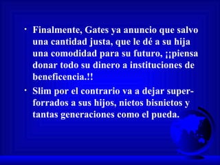 Finalmente, Gates ya anuncio que salvo una cantidad justa, que le dé a su hija una comodidad para su futuro, ¡¡piensa donar todo su dinero a instituciones de beneficencia.!! Slim por el contrario va a dejar super-forrados a sus hijos, nietos bisnietos y tantas generaciones como el pueda.  