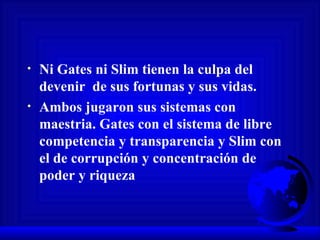 Ni Gates ni Slim tienen la culpa del devenir  de sus fortunas y sus vidas.  Ambos jugaron sus sistemas con maestria. Gates con el sistema de libre competencia y transparencia y Slim con el de corrupción y concentración de poder y riqueza 