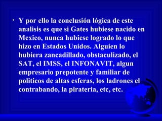 Y por ello la conclusión lógica de este analisis es que si Gates hubiese nacido en Mexico, nunca hubiese logrado lo que hizo en Estados Unidos. Alguien lo hubiera zancadillado, obstaculizado, el SAT, el IMSS, el INFONAVIT, algun empresario prepotente y familiar de politicos de altas esferas, los ladrones el contrabando, la pirateria, etc, etc.  