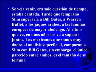 Se veia venir, era solo cuestión de tiempo, estaba cantada. Tarde que temprano Slim superaría a Bill Gates, a Warren Buffet, a los jaques arabes, a las familias europeas de mayor abolengo. Al ritmo que va, en unos años los va a superar juntos. Los mexicanos que somos muy dados al analisis superficial, comparan a Slim con Bill Gates, sin embargo, el único parecido entre ambos, es el tamaño de su fortuna 