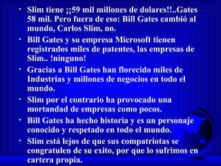 Slim tiene ¡¡59 mil millones de dolares!!..Gates 58 mil. Pero fuera de eso: Bill Gates cambió al mundo, Carlos Slim, no.  Bill Gates y su empresa Microsoft tienen registrados miles de patentes, las empresas de Slim.. !ninguno! Gracias a Bill Gates han florecido miles de Industrias y millones de negocios en todo el mundo. Slim por el contrario ha provocado una mortandad de empresas como pocos.  Bill Gates ha hecho historia y es un personaje conocido y respetado en todo el mundo. Slim está lejos de que sus compatriotas se congratulen de su exito, por que lo sufrimos en cartera propia. 