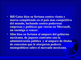 Bill Gates hizo su fortuna contra viento y marea compitiendo en el pais mas competitivo del mundo, luchando contra poderosas empresas y políticos que vieron en Microsoft, un enemigo a vencer. Slim hizo su fortuna al amparo del gobierno mexicano, de jugosos contratos con la administración pública  y al amparo de titulos de concesion que le otorgaron poderes monopolíticos sobre el mercado mexicano. 