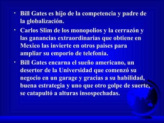 Bill Gates es hijo de la competencia y padre de la globalización. Carlos Slim de los monopolios y la cerrazón y las ganancias extraordinarias que obtiene en Mexico las invierte en otros paises para ampliar su emporio de telefonía.  Bill Gates encarna el sueño americano, un desertor de la Universidad que comenzó su negocio en un garage y gracias a su habilidad, buena estrategia y uno que otro golpe de suerte, se catapultó a alturas insospechadas.  