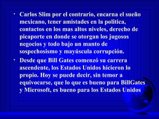 Carlos Slim por el contrario, encarna el sueño mexicano, tener amistades en la politica, contactos en los mas altos niveles, derecho de picaporte en donde se otorgan los jugosos negocios y todo bajo un manto de sospechosismo y mayúscula corrupción.  Desde que Bill Gates comenzó su carrera ascendente, los Estados Unidos hicieron lo propio. Hoy se puede decir, sin temor a equivocarse, que lo que es bueno para BillGates y Microsoft, es bueno para los Estados Unidos 