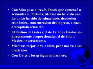 Con Slim pasa al revés. Desde que comenzó a acumular su fortuna, Mexico no ha visto una. Lo unico ha sido devaluaciones, depresion económica, concentracion del ingreso, atrazo, descapitalización etc.  El destino de Gates y el de Estados Unidos son directamente proporcionales, el de Slim y Mexico, inversamente.  Mientras mejor le va a Slim, peor nos va a los mexicanos Con Gates y los gringos no pasa eso. 