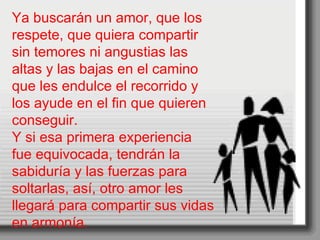 Ya buscarán un amor, que los respete, que quiera compartir sin temores ni angustias las altas y las bajas en el camino que les endulce el recorrido y los ayude en el fin que quieren conseguir. Y si esa primera experiencia fue equivocada, tendrán la sabiduría y las fuerzas para soltarlas, así, otro amor les llegará para compartir sus vidas en armonía. 