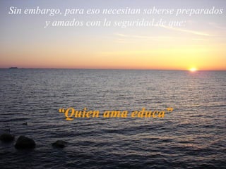 Sin embargo, para eso necesitan saberse preparados y amados con la seguridad de que: “ Quien ama educa” 