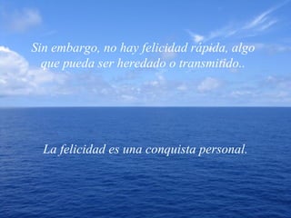 Sin embargo, no hay felicidad rápida, algo que pueda ser heredado o transmitido.. La felicidad es una conquista personal. 