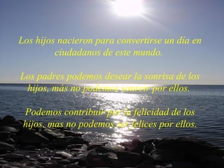 Los hijos nacieron para convertirse un día en ciudadanos de este mundo.  Los padres podemos desear la sonrisa de los hijos, más no podemos sonreir por ellos.  Podemos contribuir por la felicidad de los hijos, mas no podemos ser felices por ellos. 