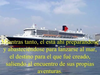 Mientras tanto, el está ahí preparándose y abasteciéndose para lanzarse al mar, el destino para el que fué creado, saliendo al encuentro de sus propias aventuras. 