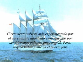 Ciertamente volverá más experimentado por el aprendizaje adquirido y enriquecido por las diferentes culturas que conoció. Pero, seguro habrá gente en el puerto feliz esperándolo. 