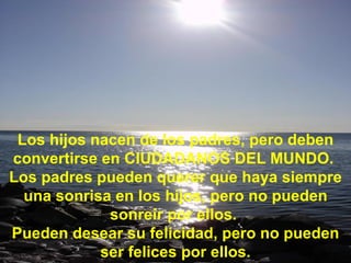 Los hijos nacen de los padres, pero deben convertirse en CIUDADANOS DEL MUNDO.  Los padres pueden querer que haya siempre una sonrisa en los hijos, pero no pueden sonreír por ellos.  Pueden desear su felicidad, pero no pueden ser felices por ellos. 
