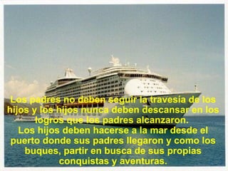 Los padres no deben seguir la travesía de los hijos y los hijos nunca deben descansar en los logros que los padres alcanzaron.  Los hijos deben hacerse a la mar desde el puerto donde sus padres llegaron y como los buques, partir en busca de sus propias conquistas y aventuras. 