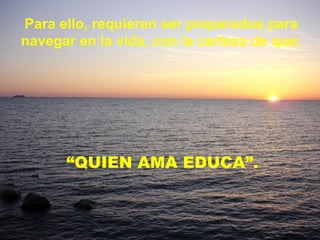Para ello, requieren ser preparados para navegar en la vida, con la certeza de que: “ QUIEN AMA EDUCA”. 