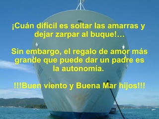¡Cuán difícil es soltar las amarras y  dejar zarpar al buque!… Sin embargo, el regalo de amor más grande que puede dar un padre es la autonomía.  !!!Buen viento y Buena Mar hijos!!! 