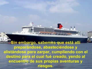 Sin embargo, sabemos que está allí preparándose, abasteciéndose y alistándose para zarpar, cumpliendo con el destino para el cual fué creado, yendo al encuentro de sus propias aventuras y riesgos. 