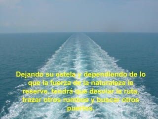Dejando su estela y dependiendo de lo que la fuerza de la naturaleza le reserve, tendrá que desviar la ruta, trazar otros rumbos y buscar otros puertos. 