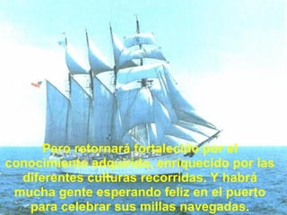Pero retornará fortalecido por el conocimiento adquirido, enriquecido por las diferentes culturas recorridas. Y habrá mucha gente esperando feliz en el puerto para celebrar sus millas navegadas. 