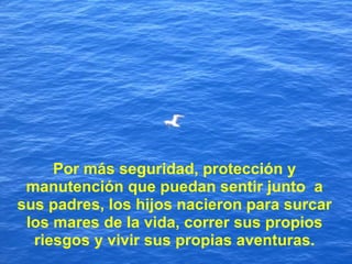 Por más seguridad, protección y manutención que puedan sentir junto  a sus padres, los hijos nacieron para surcar los mares de la vida, correr sus propios riesgos y vivir sus propias aventuras. 