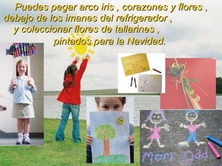Puedes pegar arco iris , corazones y flores , debajo de los imanes del refrigerador ,  y coleccionar flores de tallarines ,  pintados para la Navidad.   