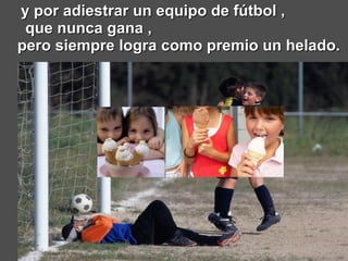 y por adiestrar un equipo de fútbol ,  que nunca gana ,  pero siempre logra como premio un helado. 