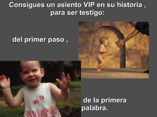 Consigues un asiento VIP en su historia ,  para ser testigo:  de la primera palabra.     del primer paso ,   
