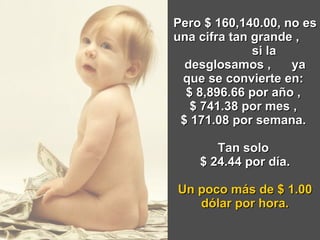 Pero $ 160,140.00, no es una cifra tan grande ,  si la desglosamos ,  ya que se convierte en:  $ 8,896.66 por año ,  $ 741.38 por mes ,  $ 171.08 por semana.  Tan solo  $ 24.44 por día. Un poco más de $ 1.00 dólar por hora. 