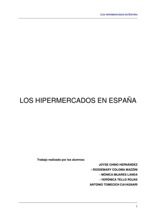 LOS HIPERMERCADOS EN ESPAÑA
1
LOS HIPERMERCADOS EN ESPAÑA
Trabajo realizado por los alumnos:
JOYSE CHINO HERNÁNDEZ
- ROSSEMARY COLOMA MAZZINI
- MÓNICA MIJARES LANDA
- VERÓNICA TELLO ROJAS
ANTONIO TOMECICH CAVAGNARI
 
