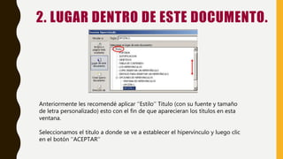 2. LUGAR DENTRO DE ESTE DOCUMENTO.
Anteriormente les recomendé aplicar ‘‘Estilo’’ Titulo (con su fuente y tamaño
de letra personalizado) esto con el fin de que aparecieran los títulos en esta
ventana.
Seleccionamos el titulo a donde se ve a establecer el hipervínculo y luego clic
en el botón ‘‘ACEPTAR’’
 