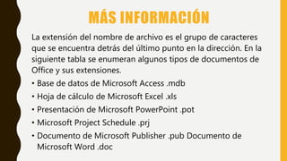 MÁS INFORMACIÓN
La extensión del nombre de archivo es el grupo de caracteres
que se encuentra detrás del último punto en la dirección. En la
siguiente tabla se enumeran algunos tipos de documentos de
Office y sus extensiones.
• Base de datos de Microsoft Access .mdb
• Hoja de cálculo de Microsoft Excel .xls
• Presentación de Microsoft PowerPoint .pot
• Microsoft Project Schedule .prj
• Documento de Microsoft Publisher .pub Documento de
Microsoft Word .doc
 