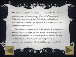  Graban tres L.P., "De Película", "De Locura" y "De Ataque" que
contienen temas tan famosos como "Macondo", "La manzana",
"Pájaro", entre otros, temas que hoy por hoy son obligados en
cualquier reunión bailable y que a pesar de tener más de treinta años
de grabados siguen vigentes.
 Como la intención era prescindir de los servicios de los hermanos
Jiménez, fundadores del grupo, estos para protejerse registraron el
nombre "Los Hispanos" en la división general de derechos de autor
del ministerio de Gobierno, registro que aun perdura y que se
encuentra en el tomo 2, libro 12, partida 215 de Abril 15 de 1.977.
 