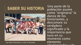 SABER SU HISTORIA
Una parte de la
población asume
como “originaria” la
danza de los
historiantes, y
desconoce su
verdadero
significado y la
importancia que
tuvo en su
momento como
elementoSan Pedro Nonualco, La Paz, El Salvador
 
