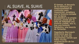 AL SUAVE, AL SUAVE
El tiempo, el desvarío
de la memoria y la
intencionalidad de
confusión para
imposición, establece
que la historia contada
por la danza
desobedece a la propia
historia, existe por la
falta de fidelidad una
historia creíble, eso sí,
hay una historia
fantástica, una mezcla
de fantasías.
Dagoberto Marroquín
determinó que los
textos no eran tan
importantes siendo que
había mucha
tergiversación de los
 