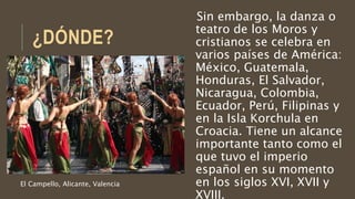 ¿DÓNDE?
Sin embargo, la danza o
teatro de los Moros y
cristianos se celebra en
varios países de América:
México, Guatemala,
Honduras, El Salvador,
Nicaragua, Colombia,
Ecuador, Perú, Filipinas y
en la Isla Korchula en
Croacia. Tiene un alcance
importante tanto como el
que tuvo el imperio
español en su momento
en los siglos XVI, XVII y
XVIII.
El Campello, Alicante, Valencia
 