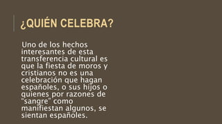 ¿QUIÉN CELEBRA?
Uno de los hechos
interesantes de esta
transferencia cultural es
que la fiesta de moros y
cristianos no es una
celebración que hagan
españoles, o sus hijos o
quienes por razones de
“sangre” como
manifiestan algunos, se
sientan españoles.
 