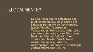 ¿LOCALMENTE?
Es una fiesta que es celebrada por
pueblos indígenas, en el caso de El
Salvador por gente de Panchimalco,
Izalco, Tejutla, Tepezontes,
Texacuangos, Nonualcos, Nahuizalco
y en otras ciudades como Alegría en
Usulután, Ciudad Delgado, Santo
Tomás, San Martín, San Antonio
Abad, Chinameca, Ilobasco,
Apastepeque, San Vicente, Conchagua
y otros (Marroquín, 2007).
 