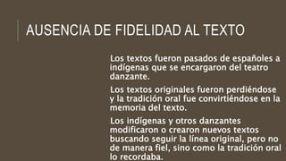 AUSENCIA DE FIDELIDAD AL TEXTO
Los textos fueron pasados de españoles a
indígenas que se encargaron del teatro
danzante.
Los textos originales fueron perdiéndose
y la tradición oral fue convirtiéndose en la
memoria del texto.
Los indígenas y otros danzantes
modificaron o crearon nuevos textos
buscando seguir la línea original, pero no
de manera fiel, sino como la tradición oral
lo recordaba.
 