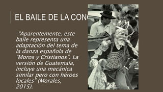 EL BAILE DE LA CONQUISTA
“Aparentemente, este
baile representa una
adaptación del tema de
la danza española de
“Moros y Cristianos”. La
versión de Guatemala,
incluye una mecánica
similar pero con héroes
locales” (Morales,
2015).
 