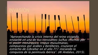 INVASIÓN
“Aprovechando la crisis interna del reino visigodo,
envuelto en una de sus constantes luchas internas por
el poder monárquico, tropas musulmanas,
compuestas por árabes y beréberes, cruzaron el
estrecho de Gibraltar en el año 711 iniciando la
conquista de la península ibérica”. (Al Andalus, 2015).
 