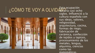 ¿CÓMO TE VOY A OLVIDAR?
Esta ocupación
duraría casi ocho
siglos. Influenció a la
cultura española con
sus ideas, valores,
religiosidad,
arquitectura, cocina,
formas de riego,
fabricación de
cerámica, confección
de tejidos y tapices,
procesamiento de los
metales, lengua,
alquimia, ciencias
como las
 
