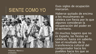 SIENTE COMO YO
Esos siglos de ocupación
marcaron.
Haberse quitado de encima
a los musulmanes se
celebra con fiesta por lo que
algunos consideran la
recuperación del poder en
el territorio.
En muchos lugares que no
es España, las fiestas se
celebran, hasta sin saberlo.
Son el resultado de la
transferencia cultural del
conquistador hacia los
pueblos hacia los que seFilipinas, Moros y
cristianos
 