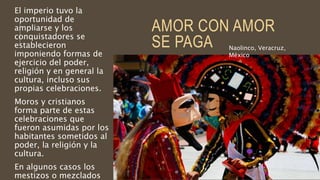 AMOR CON AMOR
SE PAGA
El imperio tuvo la
oportunidad de
ampliarse y los
conquistadores se
establecieron
imponiendo formas de
ejercicio del poder,
religión y en general la
cultura, incluso sus
propias celebraciones.
Moros y cristianos
forma parte de estas
celebraciones que
fueron asumidas por los
habitantes sometidos al
poder, la religión y la
cultura.
En algunos casos los
mestizos o mezclados
Naolinco, Veracruz,
México
 