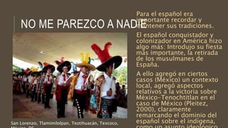 NO ME PAREZCO A NADIE
Para el español era
importante recordar y
mantener sus tradiciones.
El español conquistador y
colonizador en América hizo
algo más: Introdujo su fiesta
más importante, la retirada
de los musulmanes de
España.
A ello agregó en ciertos
casos (México) un contexto
local, agregó aspectos
relativos a la victoria sobre
México-Tenochtitlan en el
caso de México (Pleitez,
2000), claramente
remarcando el dominio del
español sobre el indígena,San Lorenzo, Tlamimilolpan, Teotihuacán, Texcoco,
 