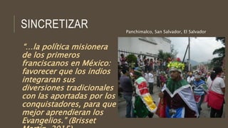 SINCRETIZAR
“…la política misionera
de los primeros
franciscanos en México:
favorecer que los indios
integraran sus
diversiones tradicionales
con las aportadas por los
conquistadores, para que
mejor aprendieran los
Evangelios.” (Brisset
Panchimalco, San Salvador, El Salvador
 