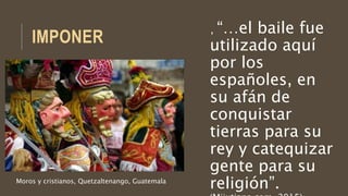 IMPONER
, “…el baile fue
utilizado aquí
por los
españoles, en
su afán de
conquistar
tierras para su
rey y catequizar
gente para su
religión”.Moros y cristianos, Quetzaltenango, Guatemala
 