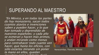 SUPERANDO AL MAESTRO
“En México, y en todas las partes
do hay monasterio, sacan todos
cuantos atavíos e invenciones
saben y pueden hacer, y lo que
han tomado y deprendido de
nuestros españoles; y cada año
se esmeran y hacen más primos,
y andan mirando como monas
para contrahacer todo cuanto ven
hacer, que hasta los oficios, con
sólo estarlos mirando sin poner
la mano en ellos, quedan
Nanacamilpa, Tlaxcala, México
 