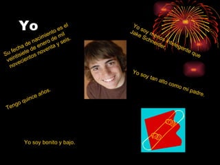 Yo Su fecha de nacimiento es el veintisiete de enero de mil novecientos noventa y seis. Tengo quince años.  Yo soy bonito y bajo. Yo soy menos intelegente que Jake Schneider. Yo soy tan alto como mi padre. 