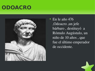 ODOACRO
●

En le año 476 
,Odoacro ,un jefe 
bárbaro , destituyó  a  
Rómulo Augústulo, un 
niño de 10 años , que 
fue el ...