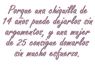 Porque una chiquilla de
14 años puede dejarlos sin
 argumentos, y una mujer
 de 25 consigue domarlos
   sin mucho esfuerzo.
 