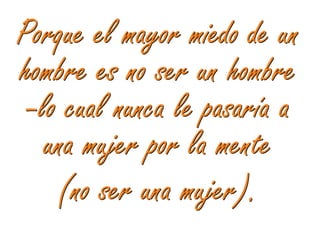 Porque el mayor miedo de un
hombre es no ser un hombre
 –lo cual nunca le pasaría a
   una mujer por la mente
    (no ser una mujer).
 